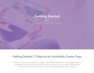Welcome to your LinkedIn Career Page! Your Career Page is the first impression that
candidates will have of your company and will illuminate your unique talent brand.
This guide will show you how to create an engaging page within minutes.
Getting Started: 3 Steps to an Irresistible Career Page
Getting Started
LinkedIn Career Page
with
 