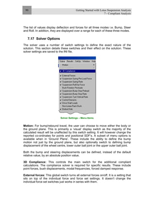 Getting Started with Lotus Suspension Analysis
7 - Compliant Analysis
90
The list of values display deflection and forces for all three modes i.e. Bump, Steer
and Roll. In addition, they are displayed over a range for each of these three modes.
7.17 Solver Options
The solver uses a number of switch settings to define the exact nature of the
solution. This section details these switches and their effect on the solution. These
solver settings are saved to the INI file.
Solver Settings – Menu Items
Motion: For bump/rebound travel, the user can choose to move either the body or
the ground plane. This is primarily a ‘visual’ display switch as the majority of the
calculated result will be unaffected by this switch setting. It will however change the
reported co-ordinates for points and positional SDF’s. A subset of menu options is
available when in ‘Ground Plane’. These include the ability to define the bump
motion not just by the ground plane, but also optionally switch to defining bump
displacement of the wheel centre, lower outer ball joint or the upper outer ball joint.
Both the bump and steering displacements can be defined, instead of the default
relative value, by an absolute position value.
3D Compliance: This controls the main switch for the additional compliant
calculations. The compliance solver is required for specific results. These include
point forces, bush displacements, modal frequencies, forced damped response.
External forces: This global switch turns all external forces on/off. It is a setting that
sits on top of the individual force and force set settings. It doesn’t change the
individual force set switches just works in series with them.
 