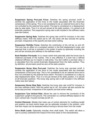 Getting Started with Lotus Suspension Analysis
7 - Compliant Analysis
91
Suspension Spring Pre-Load Force: Switches the spring pre-load on/off. It
controls the application of the force to the model associated with the kinematic
compression of the spring. This is not considered to be an external force and is thus
not controlled by the external force switch. Pre-load is considered on a displacement
step by step basis. Thus it is not just zeroed at the static position, it is zeroed at all
kinematic positions. The suspension spring rate is still included in the stiffness matrix
(see item below).
Suspension Spring Rate: Switches the spring rate on/off for inclusion in the main
stiffness matrix. With this switch set to ‘off’, the solver will also exclude the spring
pre-load, irrespective of the specific pre-load solver setting.
Suspension Roll-Bar Force: Switches the contribution of the roll bar on and off.
This only has an effect on a compliant solution in the Roll displacement mode, and
assumes that a roll bar is included in the model. It works by optionally including the
anti roll bar revolute joint stiffness in the stiffness matrix.
Bush Rotation Pre-loads: It is a solver switch that optionally adds the forces due to
rotational pre-loads of the bushes. This is only effective if a bush has a defined
rotational stiffness (so no impact on ball joints). You don’t define a pre-load value, it
is calculated from the current kinematic displacement from the static position. Thus
by definition, all pre-loads would be zero at the static position.
Suspension Bump Stop Pre-Load: Switches the bump stop pre-load on/off. It
controls the application of the force to the model associated with the kinematic
compression of the bump stop. This is not considered to be an external force and is
thus not controlled by the external force switch. Pre-load is considered on a step by
step displacement basis. Thus it is not just zeroed at the static position, it is zeroed
at all kinematic positions. The bump stop spring rate is still included in the stiffness
matrix (see item below).
Suspension Bump Stop Rate: Switches the bump stop rate on/off for inclusion in
the main stiffness matrix. With this switch set to ‘off’, the solver will also exclude the
bump stop pre-load, irrespective of the specific pre-load solver setting.
Suspension Tyre Vertical Rate: Allows the user to remove the connection of the
suspension upright to the ground. This connection is a vertical stiffness based on the
tyre’s vertical rate. It would normally be left ‘on’.
Control Elements: Models that make use of control elements for modifying length
and position via local control loops can be optionally included in the solution, such
that their impact can be assessed without having to remove them from the model.
Drive Shaft Loads: Optionally includes drive shaft loads. The switch will allow a
user to quickly understand the impact of the drive loads on the characteristics.
 