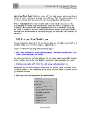 Getting Started with Lotus Suspension Analysis
7 - Compliant Analysis
92
Non-Linear Rack Bush: With this option ‘off’, the bush tagged as the rack lateral
location is taken has having a single linear stiffness. With this option enabled, the
non-linear look up table is employed to have force dependant stiffness value.
Braked Hub: Specifies how the torsional load is reacted by the suspension. The
default setting is ‘braked’, and in this form the wheel torsion load is reacted by the
upright as if the brakes are on. If drive shafts are included in the model, changing
this switch to un-braked will have wheel torsional loads reacted by the drive shafts. If
the drive shaft is not included in the model changing this switch will have no effect on
the results.
7.18 Exercise: Drive Shaft Forces
To demonstrate an element of the compliance data, we will add a drive shaft to a
standard model and review the impact on a point’s force.
Open a new front model using default template type 3.
File / New select front and suspension type 3 Steerable MacPherson strut.
Select ‘Done’ to create the model.
We will look at forces in the lower ball joint. To plot these, create a user SDF function
for the resultant force at the lower ball joint and open a graph to display the result.
Set to bump mode, with 60mm for both bump and rebound travel.
Remember you will need to switch ‘compliance’ on, so that Shark calculates forces.
The force applied to the suspension is the spring pre-load, which is reacted by the
tyre’s vertical stiffness.
Make sure your solver options are as following:
Solver options
 