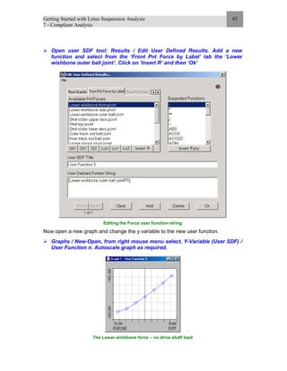 Getting Started with Lotus Suspension Analysis
7 - Compliant Analysis
93
Open user SDF tool: Results / Edit User Defined Results. Add a new
function and select from the ‘Front Pnt Force by Label’ tab the ‘Lower
wishbone outer ball joint’. Click on ‘Insert R’ and then ‘Ok’
Editing the Force user function string
Now open a new graph and change the y variable to the new user function.
Graphs / New-Open, from right mouse menu select, Y-Variable (User SDF) /
User Function n. Autoscale graph as required.
The Lower wishbone force – no drive shaft load
 
