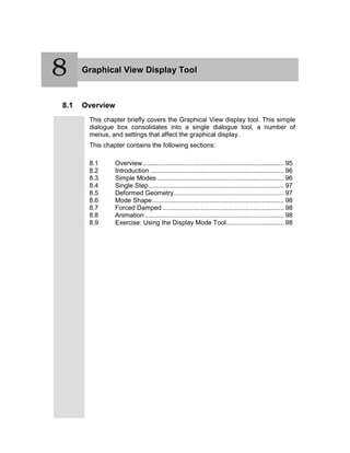 8 Graphical View Display Tool
8.1 Overview
This chapter briefly covers the Graphical View display tool. This simple
dialogue box consolidates into a single dialogue tool, a number of
menus, and settings that affect the graphical display.
This chapter contains the following sections:
8.1 Overview .............................................................................. 95
8.2 Introduction .......................................................................... 96
8.3 Simple Modes ...................................................................... 96
8.4 Single Step........................................................................... 97
8.5 Deformed Geometry............................................................. 97
8.6 Mode Shape......................................................................... 98
8.7 Forced Damped ................................................................... 98
8.8 Animation ............................................................................. 98
8.9 Exercise: Using the Display Mode Tool................................ 98
8
 