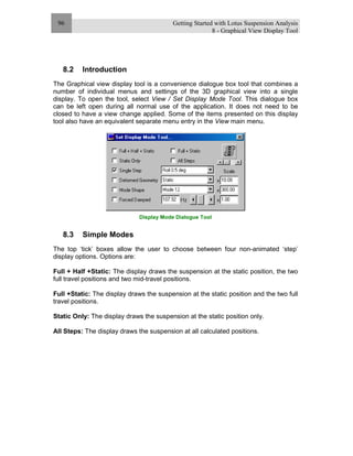 Getting Started with Lotus Suspension Analysis
8 - Graphical View Display Tool
96
8.2 Introduction
The Graphical view display tool is a convenience dialogue box tool that combines a
number of individual menus and settings of the 3D graphical view into a single
display. To open the tool, select View / Set Display Mode Tool. This dialogue box
can be left open during all normal use of the application. It does not need to be
closed to have a view change applied. Some of the items presented on this display
tool also have an equivalent separate menu entry in the View main menu.
Display Mode Dialogue Tool
8.3 Simple Modes
The top ‘tick’ boxes allow the user to choose between four non-animated ‘step’
display options. Options are:
Full + Half +Static: The display draws the suspension at the static position, the two
full travel positions and two mid-travel positions.
Full +Static: The display draws the suspension at the static position and the two full
travel positions.
Static Only: The display draws the suspension at the static position only.
All Steps: The display draws the suspension at all calculated positions.
 