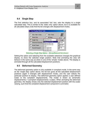 Getting Started with Lotus Suspension Analysis
8 - Graphical View Display Tool
97
8.4 Single Step
The first selection box, and its associated ‘tick’ box, sets the display to a single
calculated step. This is similar to the ‘static only’ option above, but it is available for
all calculated steps (note that the list changes with displacement mode).
Selecting a Single Step Option – (Bump/Rebound list shown)
Setting this option and selecting from the available selections changes the graphical
display, to show the selected single position. Note that animating the view will
behave in the same way as when in one of the ‘simple’ modes above. The display is
animated through all the calculated displacement positions.
8.5 Deformed Geometry
The deformed geometry option is only available in compliant mode. In the same way
as the ‘single step’ option above, the list box gives all the calculated displacement
positions (again it changes with displacement mode), and the user selects the
particular position to display. The deformed geometry option applies a user defined
scalar to the compliant displacements. The model is drawn as (kinematic
displacements) + (compliant displacements x scalar). When animating the deformed
geometry, the display shows only the selected displacement position with the scalar
varying, such that the compliant displacement component is animated.
 
