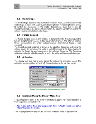 Getting Started with Lotus Suspension Analysis
8 - Graphical View Display Tool
98
8.6 Mode Shape
The mode shape option is only enabled in compliant mode. An individual selected
mode shape is drawn with a user supplied scaling factor. The scaling factor is simply
to control the magnitude of the modal displacement, such that it can be
viewed/interpreted on the screen. On animation, the scalar is varied from zero to the
defined value to animate the modal shape.
8.7 Forced Damped
The forced-damped option is only enabled in compliant mode. It is also required to
turn on compliance forces, and to tick ‘solve/external forces’. The different external
forces configurations are under ‘data/compliance data/external forces…’ (see
exercise).
The Forced-damped response is drawn at the specified frequency and using the
defined scalar. On animation, the scalar is varied from zero to the defined value, to
animate the forced damped response at the selected frequency. The frequency
setting can either be edited in directly, or set by the slider and its associated arrows.
8.8 Animation
The display tool also has a slider control for setting the animation speed. The
animation can be switched ‘on’ and ‘off’ through the icon at the top right corner.
Display Tool – Animation slider and switch ‘ringed’
8.9 Exercise: Using the Display Mode Tool
To put into practice some of the items covered above, open a new model based on a
front suspension template type 1.
File / New select front and suspension type 1 Double wishbone, select
‘Done’ to create the model.
Turn on compliant mode and edit the two lower wishbone points to be compliant.
 
