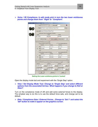 Getting Started with Lotus Suspension Analysis
8 - Graphical View Display Tool
99
Solve / 3D Compliance. In edit mode pick in turn the two lower wishbones
points and change them from ‘ Rigid’ to ‘ Compliant’.
Setting the Lower wishbone points to ‘bushed’
Open the display mode tool and experiment with the ‘Single Step’ option.
View / Set Display Mode Tool. Change to ‘Single Step’ and select different
options from the associated list box. What happens if you change to Roll or
Steer?
Turn on the compliance mode (if off) and add some external forces to the display.
The simplest way to do this is to use the default force sets, and change set to be
default.
Data / Compliance Data / External Forces…Change to ‘Set 1’ and select the
’def’ button to make it appear on the graphics screen.
 