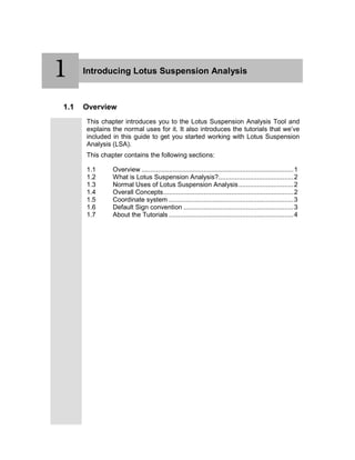 1 Introducing Lotus Suspension Analysis
1.1 Overview
This chapter introduces you to the Lotus Suspension Analysis Tool and
explains the normal uses for it. It also introduces the tutorials that we’ve
included in this guide to get you started working with Lotus Suspension
Analysis (LSA).
This chapter contains the following sections:
1.1 Overview ...................................................................................1
1.2 What is Lotus Suspension Analysis?.........................................2
1.3 Normal Uses of Lotus Suspension Analysis..............................2
1.4 Overall Concepts.......................................................................2
1.5 Coordinate system ....................................................................3
1.6 Default Sign convention ............................................................3
1.7 About the Tutorials ....................................................................4
1
 