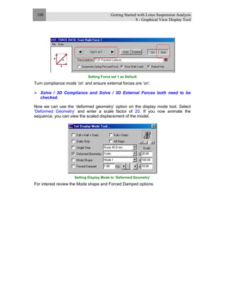 Getting Started with Lotus Suspension Analysis
8 - Graphical View Display Tool
100
Setting Force set 1 as Default
Turn compliance mode ‘on’ and ensure external forces are ‘on’.
Solve / 3D Compliance and Solve / 3D External Forces both need to be
checked.
Now we can use the ‘deformed geometry’ option on the display mode tool. Select
‘Deformed Geometry’ and enter a scale factor of 20. If you now animate the
sequence, you can view the scaled displacement of the model.
Setting Display Mode to ‘Deformed Geometry’
For interest review the Mode shape and Forced Damped options.
 