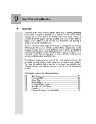 9 User Formatting Results
9.1 Overview
A number of the result sections can be either fully or partially formatted
by the user, to display a specific set of relevant results. These format
settings are saved as part of the INI file. For some result sections a
number of format layouts can be created and saved under different
labels. These different result layouts lend themselves to defining a
range of ‘standard’ results formats.
Because individual users require the ability to change the appearance
of the results, the user can format a number of text and graphical results
displays. In some cases, a range of format options can be created for a
particular result section, being labelled in such a way as to from a set of
‘standard’ results formats that given a shared INI file could become
company wide standard results formats.
The following sections cover each of the result sections that can be
formatted beyond simple header switching, or decimal point display.
They are all sections that a user, as a minimum, can control which
values are shown, and have an element of control over the appearance
as well.
This chapter contains the following sections:
9.1 Overview ............................................................................ 101
9.2 Formatted SDF................................................................... 102
9.3 Spline Fits .......................................................................... 104
9.4 Spline Data......................................................................... 105
9.5 Formatted Point Forces...................................................... 106
9.6 Compliance Text Values .................................................... 108
9.7 Exporting............................................................................ 109
9.8 Exercise: Example Formatted SDF.................................... 112
9
 