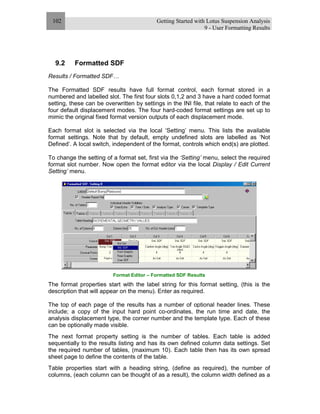 Getting Started with Lotus Suspension Analysis
9 - User Formatting Results
102
9.2 Formatted SDF
Results / Formatted SDF…
The Formatted SDF results have full format control, each format stored in a
numbered and labelled slot. The first four slots 0,1,2 and 3 have a hard coded format
setting, these can be overwritten by settings in the INI file, that relate to each of the
four default displacement modes. The four hard-coded format settings are set up to
mimic the original fixed format version outputs of each displacement mode.
Each format slot is selected via the local ‘Setting’ menu. This lists the available
format settings. Note that by default, empty undefined slots are labelled as ‘Not
Defined’. A local switch, independent of the format, controls which end(s) are plotted.
To change the setting of a format set, first via the ‘Setting’ menu, select the required
format slot number. Now open the format editor via the local Display / Edit Current
Setting’ menu.
Format Editor – Formatted SDF Results
The format properties start with the label string for this format setting, (this is the
description that will appear on the menu). Enter as required.
The top of each page of the results has a number of optional header lines. These
include; a copy of the input hard point co-ordinates, the run time and date, the
analysis displacement type, the corner number and the template type. Each of these
can be optionally made visible.
The next format property setting is the number of tables. Each table is added
sequentially to the results listing and has its own defined column data settings. Set
the required number of tables, (maximum 10). Each table then has its own spread
sheet page to define the contents of the table.
Table properties start with a heading string, (define as required), the number of
columns, (each column can be thought of as a result), the column width defined as a
 