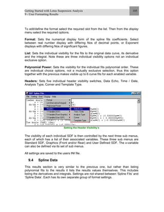 Getting Started with Lotus Suspension Analysis
9 - User Formatting Results
105
To edit/define the format select the required slot from the list. Then from the display
menu select the required options.
Format: Sets the numerical display form of the spline fits coefficients. Select
between real number display with differing Nos of decimal points, or Exponent
displays with differing Nos of significant figures.
List: Sets the individual visibility for the fits to the original data curve, its derivative
and the integral. Note these are three individual visibility options not an individual
exclusive option.
Polynomial Power: Sets the visibility for the individual fits polynomial order. These
are individual choice options, not a mutually exclusive selection, thus this option
together with the previous makes visible up to 6 curve fits for each enabled variable.
Headers: Sets five individual header visibility switches, Data Echo, Time / Date,
Analysis Type, Corner and Template Type.
Setting the Header Visibility’s
The visibility of each individual SDF is then controlled by the next three sub menus,
each of which has a list of their associated variables. These three sub menus are
Standard SDF, Graphics (Front and/or Rear) and User Defined SDF. The x-variable
can also be defined via its set of sub menus.
All settings are saved to the users INI file.
9.4 Spline Data
This results section is very similar to the previous one, but rather than listing
polynomial fits to the results it lists the results values themselves. This includes
listing the derivatives and integrals. Settings are not shared between ‘Spline Fits’ and
‘Spline Data’. Each has its own separate group of format settings.
 