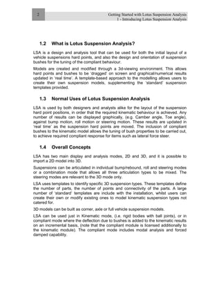 Getting Started with Lotus Suspension Analysis
1 - Introducing Lotus Suspension Analysis
2
1.2 What is Lotus Suspension Analysis?
LSA is a design and analysis tool that can be used for both the initial layout of a
vehicle suspensions hard points, and also the design and orientation of suspension
bushes for the tuning of the compliant behaviour.
Models are created and modified through a 3d-viewing environment. This allows
hard points and bushes to be ‘dragged’ on screen and graphical/numerical results
updated in ‘real time’. A template-based approach to the modelling allows users to
create their own suspension models, supplementing the ‘standard’ suspension
templates provided.
1.3 Normal Uses of Lotus Suspension Analysis
LSA is used by both designers and analysts alike for the layout of the suspension
hard point positions, in order that the required kinematic behaviour is achieved. Any
number of results can be displayed graphically, (e.g. Camber angle, Toe angle),
against bump motion, roll motion or steering motion. These results are updated in
‘real time’ as the suspension hard points are moved. The inclusion of compliant
bushes to the kinematic model allows the tuning of bush properties to be carried out,
to achieve required compliant response for items such as lateral force steer.
1.4 Overall Concepts
LSA has two main display and analysis modes, 2D and 3D, and it is possible to
import a 2D model into 3D.
Suspensions can be articulated in individual bump/rebound, roll and steering modes
or a combination mode that allows all three articulation types to be mixed. The
steering modes are relevant to the 3D mode only.
LSA uses templates to identify specific 3D suspension types. These templates define
the number of parts, the number of points and connectivity of the parts. A large
number of ‘standard’ templates are include with the installation, whilst users can
create their own or modify existing ones to model kinematic suspension types not
catered for.
3D models can be built as corner, axle or full vehicle suspension models.
LSA can be used just in Kinematic mode, (i.e. rigid bodies with ball joints), or in
compliant mode where the deflection due to bushes is added to the kinematic results
on an incremental basis, (note that the compliant module is licensed additionally to
the kinematic module). The compliant mode includes modal analysis and forced
damped capability.
 