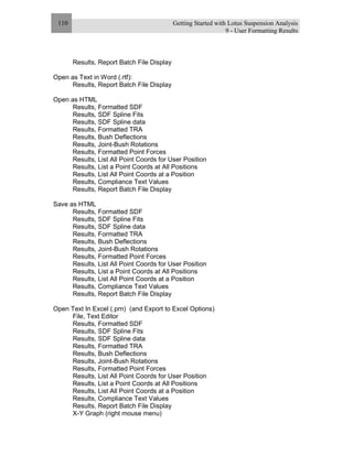 Getting Started with Lotus Suspension Analysis
9 - User Formatting Results
110
Results, Report Batch File Display
Open as Text in Word (.rtf):
Results, Report Batch File Display
Open as HTML
Results, Formatted SDF
Results, SDF Spline Fits
Results, SDF Spline data
Results, Formatted TRA
Results, Bush Deflections
Results, Joint-Bush Rotations
Results, Formatted Point Forces
Results, List All Point Coords for User Position
Results, List a Point Coords at All Positions
Results, List All Point Coords at a Position
Results, Compliance Text Values
Results, Report Batch File Display
Save as HTML
Results, Formatted SDF
Results, SDF Spline Fits
Results, SDF Spline data
Results, Formatted TRA
Results, Bush Deflections
Results, Joint-Bush Rotations
Results, Formatted Point Forces
Results, List All Point Coords for User Position
Results, List a Point Coords at All Positions
Results, List All Point Coords at a Position
Results, Compliance Text Values
Results, Report Batch File Display
Open Text In Excel (.prn) (and Export to Excel Options)
File, Text Editor
Results, Formatted SDF
Results, SDF Spline Fits
Results, SDF Spline data
Results, Formatted TRA
Results, Bush Deflections
Results, Joint-Bush Rotations
Results, Formatted Point Forces
Results, List All Point Coords for User Position
Results, List a Point Coords at All Positions
Results, List All Point Coords at a Position
Results, Compliance Text Values
Results, Report Batch File Display
X-Y Graph (right mouse menu)
 