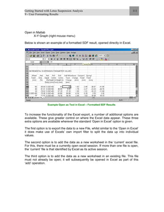 Getting Started with Lotus Suspension Analysis
9 - User Formatting Results
111
Open in Matlab
X-Y Graph (right mouse menu)
Below is shown an example of a formatted SDF result, opened directly in Excel.
Example Open as Text in Excel – Formatted SDF Results
To increase the functionality of the Excel export, a number of additional options are
available. These give greater control on where the Excel data appear. These three
extra options are available wherever the standard ‘Open in Excel’ option is given.
The first option is to export the data to a new File, whilst similar to the ‘Open in Excel’
it does make use of Excels’ own import filter to split the data up into individual
values.
The second option is to add the data as a new worksheet in the ‘current’ excel file.
For this, there must be a currently open excel session. If more than one file is open,
the ‘current’ file is that identified by Excel as its active session.
The third option is to add the data as a new worksheet in an existing file. This file
must not already be open; it will subsequently be opened in Excel as part of this
‘add’ operation.
 
