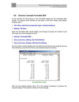 Getting Started with Lotus Suspension Analysis
9 - User Formatting Results
112
9.8 Exercise: Example Formatted SDF
In this exercise we will produce a user formatted display for the Formatted SDF
results. To produce some numbers to plot open a new front model using default
template type 1.
File / New, select front suspension type 1 double wishbone
Module / 3D Steer
Open the formatted SDF results display and change to results set number 4 and
then open the current settings for set 4.
Results / Formatted SDF…
Use Local menu, Setting / Set 4 Not Defined
Use Local menu, Display / Edit Current Setting…
We will create a simple display with one table that just lists the toe angle for the two
front wheels (so only the front ‘End’), see example screen shot below.
Formatted SDF example
With the edit settings display open, fill in the settings necessary to produce the
required display. The solution is shown on the next page.
 