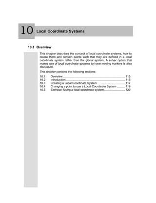 10 Local Coordinate Systems
10.1 Overview
This chapter describes the concept of local coordinate systems, how to
create them and convert points such that they are defined in a local
coordinate system rather than the global system. A solver option that
makes use of local coordinate systems to have moving markers is also
discussed.
This chapter contains the following sections:
10.1 Overview............................................................................. 115
10.2 Introduction ......................................................................... 116
10.3 Creating a Local Coordinate System .................................. 117
10.4 Changing a point to use a Local Coordinate System .......... 119
10.5 Exercise: Using a local coordinate system.......................... 120
10
 