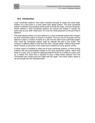 Getting Started with Lotus Suspension Analysis
10 - Local Coordinate Systems
116
10.2 Introduction
Local coordinate systems have been included primarily to locate the initial static
position of a hard point in a local rather than global system. The local coordinate
system is defined using existing model points to locate the origin, and axis directions.
Points defined in local coordinate systems are solved and treated in exactly the
same way as any other model point. It is only the initial placement of the point that is
different.
The static global position of a point defined in a local coordinate system will change if
its local coordinate system is moved or modified. Thus you can for example use this
feature to place a number of points on a part into the same local coordinate system
then move the coordinate system origin to relocate the part in the model. This
achieves a different effect to that from the Edit / Change Mode / Retain Parts action
which impacts on all points in the model and is limited to moving ‘ground’ points.
A solver option is available to make use of local coordinate systems, to have moving
markers that are incrementally located by the local coordinate system, rather than
fixed on a part. This is useful for applying external forces to a model at a point such
as a trailed TCP point that is required to stay a fixed trailed distance from the
incremental tyre contact point but rotate with toe angle. This solver option needs to
be set through the main template editor.
 