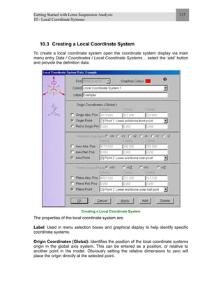 Getting Started with Lotus Suspension Analysis
10 - Local Coordinate Systems
117
10.3 Creating a Local Coordinate System
To create a local coordinate system open the coordinate system display via main
menu entry Data / Coordinates / Local Coordinate Systems… select the ‘add’ button
and provide the definition data.
Creating a Local Coordinate System
The properties of the local coordinate system are:
Label: Used in menu selection boxes and graphical display to help identify specific
coordinate systems.
Origin Coordinates (Global): Identifies the position of the local coordinate systems
origin in the global axis system. This can be entered as a position, or relative to
another point in the model. Obviously setting the relative dimensions to zero will
place the origin directly at the selected point.
 