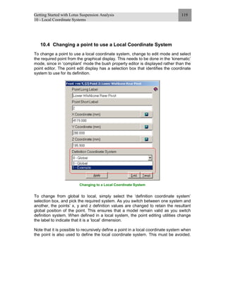 Getting Started with Lotus Suspension Analysis
10 - Local Coordinate Systems
119
10.4 Changing a point to use a Local Coordinate System
To change a point to use a local coordinate system, change to edit mode and select
the required point from the graphical display. This needs to be done in the ‘kinematic’
mode, since in ‘compliant’ mode the bush property editor is displayed rather than the
point editor. The point edit display has a selection box that identifies the coordinate
system to use for its definition.
Changing to a Local Coordinate System
To change from global to local, simply select the ‘definition coordinate system’
selection box, and pick the required system. As you switch between one system and
another, the points’ x, y and z definition values are changed to retain the resultant
global position of the point. This ensures that a model remain valid as you switch
definition system. When defined in a local system, the point editing utilities change
the label to indicate that it is a ‘local’ dimension.
Note that it is possible to recursively define a point in a local coordinate system when
the point is also used to define the local coordinate system. This must be avoided.
 
