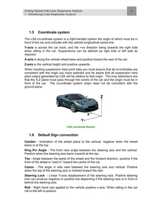 Getting Started with Lotus Suspension Analysis
1 - Introducing Lotus Suspension Analysis
3
1.5 Coordinate system
The LSA co-ordinate system is a right-handed system the origin of which must be in
front of the car and coincide with the vehicle longitudinal centre line.
Y-axis is across the car track, and the +ve direction being towards the right side
when sitting in the car. Suspensions can be defined as right side or left side as
required.
X-axis is along the vehicle wheel base and positive toward the rear of the car.
Z-axis is the vertical height and positive upwards.
When inputting suspension hard point data you must ensure that all co-ordinates are
consistent with the origin you have selected and be aware that all suspension hard
point output generated by LSA will be relative to that origin. The only restrictions are
that the X-Z plane must pass through the centre of the car and the origin must be in
front of the car. The co-ordinate system origin need not be coincident with the
ground plane.
LSA coordinate System
1.6 Default Sign convention
Camber - Inclination of the wheel plane to the vertical, negative when the wheel
leans in at the top
King Pin Angle - The front view angle between the steering axis and the vertical.
Positive when the steering axis leans inwards at the top.
Toe - Angle between the plane of the wheel and the forward direction, positive if the
front of the wheel is “toed in” toward the centre of the car.
Castor - The angle in side view between the steering axis and vertical. Positive
when the top of the steering axis is inclined toward the rear.
Steering Lock - Linear Y-axis displacement of the steering rack. Positive steering
lock can produce negative or positive toe depending if the steering rack is in front or
behind the steering axis.
Roll - Right hand rule applied to the vehicle positive x-axis. When sitting in the car
roll to the left is positive.
 