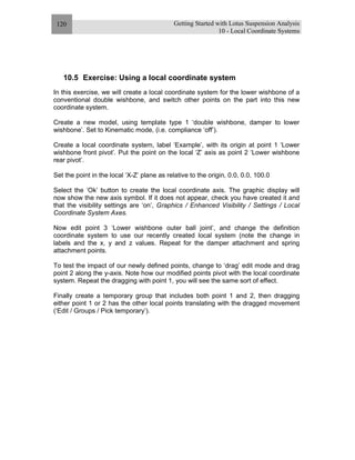 Getting Started with Lotus Suspension Analysis
10 - Local Coordinate Systems
120
10.5 Exercise: Using a local coordinate system
In this exercise, we will create a local coordinate system for the lower wishbone of a
conventional double wishbone, and switch other points on the part into this new
coordinate system.
Create a new model, using template type 1 ‘double wishbone, damper to lower
wishbone’. Set to Kinematic mode, (i.e. compliance ‘off’).
Create a local coordinate system, label ‘Example’, with its origin at point 1 ‘Lower
wishbone front pivot’. Put the point on the local ‘Z’ axis as point 2 ‘Lower wishbone
rear pivot’.
Set the point in the local ‘X-Z’ plane as relative to the origin, 0.0, 0.0, 100.0
Select the ‘Ok’ button to create the local coordinate axis. The graphic display will
now show the new axis symbol. If it does not appear, check you have created it and
that the visibility settings are ‘on’, Graphics / Enhanced Visibility / Settings / Local
Coordinate System Axes.
Now edit point 3 ‘Lower wishbone outer ball joint’, and change the definition
coordinate system to use our recently created local system (note the change in
labels and the x, y and z values. Repeat for the damper attachment and spring
attachment points.
To test the impact of our newly defined points, change to ‘drag’ edit mode and drag
point 2 along the y-axis. Note how our modified points pivot with the local coordinate
system. Repeat the dragging with point 1, you will see the same sort of effect.
Finally create a temporary group that includes both point 1 and 2, then dragging
either point 1 or 2 has the other local points translating with the dragged movement
(‘Edit / Groups / Pick temporary’).
 