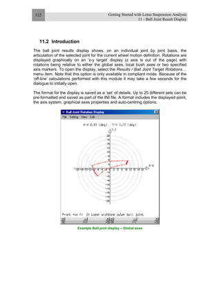 Getting Started with Lotus Suspension Analysis
11 - Ball Joint Result Display
122
11.2 Introduction
The ball joint results display shows, on an individual joint by joint basis, the
articulation of the selected joint for the current wheel motion definition. Rotations are
displayed graphically on an ‘x-y target’ display (z axis is out of the page) with
rotations being relative to either the global axes, local bush axes or two specified
axis markers. To open the display, select the Results / Ball Joint Target Rotations…
menu item. Note that this option is only available in compliant mode. Because of the
‘off-line’ calculations performed with this module it may take a few seconds for the
dialogue to initially open.
The format for the display is saved as a ‘set’ of details. Up to 25 different sets can be
pre-formatted and saved as part of the INI file. A format includes the displayed point,
the axis system, graphical axes properties and auto-centring options.
Example Ball joint display – Global axes
 