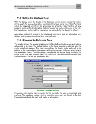Getting Started with Lotus Suspension Analysis
11 - Ball Joint Result Display
123
11.3 Setting the Displayed Point
With the display open, the details of the displayed point is shown across the bottom
of the graph. To change to another point select the local menu View / Set Point and
select the required point from the presented list of joints. Note that the list only
presents points within the template that are ‘tagged’ as bushes. Because of the ‘off-
line’ calculations performed this may take a few seconds for the display to refresh.
Alternative method of changing the displayed point is to pick an alternative pre-
defined setting (assuming others have been defined).
11.4 Changing the Reference Axes
The display shows the angular displacement of the ball joint in the x and y directions
referenced to a z-axis. The default setting is for these axes to be aligned with the
model global axis system. The View menu allows the display to be switched, to be
relative to the bushes local axis system (which the user can define as a property of
the associated bush). The axis system can also be set to use three points in the
model to be local axis markers. With this option you can also control the parts that
the housing and the ball are associated with.
Setting the Local Axes markers
If needed, extra points can be added to the template, for use as dedicated axis
markers. The available markers in the selection boxes can be filtered to list just
those associated with the part, both parts, or all markers.
 
