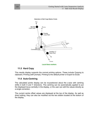 Getting Started with Lotus Suspension Analysis
11 - Ball Joint Result Display
124
Local Axes markers
11.5 Hard Copy
This results display supports the normal printing options. These include Copying to
clipboard, Printing (with prompt), Printing to the default printer or Export to Excel.
11.6 Auto-Centring
The calculated points display can be re-positioned about the z-axis with centring
shifts in both X and Y directions. This centring can be automatically applied to put
the displayed locus centrally in the display, or the user can edit the values directly as
a single correction.
The current centre offset values are displayed at the top of the display. As well as
direct editing, they can also be modified via the two sliders located at the bottom of
the display.
 