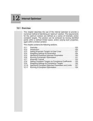 12 Internal Optimiser
12.1 Overview
This chapter describes the use of the internal optimiser to provide a
numerical method of identifying an 'optimum' solution. The requirements
for this optimum solution are defined as a series of kinematic and/or
compliant targets. The solution can be achieved by moving identified
points within a defined limited space, and/or varying bush properties,
again within a limited variation.
This chapter contains the following sections:
12.1 Overview............................................................................. 125
12.2 Introduction ......................................................................... 126
12.3 Setting Kinematic Targets via User Lines ........................... 127
12.4 Weighting Settings for Kinematics ...................................... 128
12.5 Identifying Positional Optimiser Parameters ....................... 130
12.6 Running a Kinematic Optimisation ...................................... 131
12.7 Kinematic Tutorial ............................................................... 133
12.8 Setting Compliant Targets via Compliance Coefficients ..... 135
12.9 Weighting Settings for Compliance Targets........................ 136
12.10 Specifying Compliant Optimiser Parameters and Limits ..... 137
12.11 Running a Compliant Optimisation...................................... 139
12
 