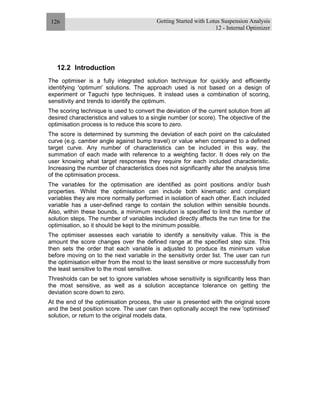 Getting Started with Lotus Suspension Analysis
12 - Internal Optimizer
126
12.2 Introduction
The optimiser is a fully integrated solution technique for quickly and efficiently
identifying 'optimum' solutions. The approach used is not based on a design of
experiment or Taguchi type techniques. It instead uses a combination of scoring,
sensitivity and trends to identify the optimum.
The scoring technique is used to convert the deviation of the current solution from all
desired characteristics and values to a single number (or score). The objective of the
optimisation process is to reduce this score to zero.
The score is determined by summing the deviation of each point on the calculated
curve (e.g. camber angle against bump travel) or value when compared to a defined
target curve. Any number of characteristics can be included in this way, the
summation of each made with reference to a weighting factor. It does rely on the
user knowing what target responses they require for each included characteristic.
Increasing the number of characteristics does not significantly alter the analysis time
of the optimisation process.
The variables for the optimisation are identified as point positions and/or bush
properties. Whilst the optimisation can include both kinematic and compliant
variables they are more normally performed in isolation of each other. Each included
variable has a user-defined range to contain the solution within sensible bounds.
Also, within these bounds, a minimum resolution is specified to limit the number of
solution steps. The number of variables included directly affects the run time for the
optimisation, so it should be kept to the minimum possible.
The optimiser assesses each variable to identify a sensitivity value. This is the
amount the score changes over the defined range at the specified step size. This
then sets the order that each variable is adjusted to produce its minimum value
before moving on to the next variable in the sensitivity order list. The user can run
the optimisation either from the most to the least sensitive or more successfully from
the least sensitive to the most sensitive.
Thresholds can be set to ignore variables whose sensitivity is significantly less than
the most sensitive, as well as a solution acceptance tolerance on getting the
deviation score down to zero.
At the end of the optimisation process, the user is presented with the original score
and the best position score. The user can then optionally accept the new 'optimised'
solution, or return to the original models data.
 