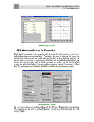 Getting Started with Lotus Suspension Analysis
12 - Internal Optimizer
128
Example user line edit
12.4 Weighting Settings for Kinematics
Each graph/curve used in summing the total deviation from its respective user line is
included via its own weighting factor. This allows the user to balance the numerical
differences, between say an angle such as camber, and a distance such as roll
centre height. A number of convenience functions are available to automatically set
these, but before we can look at these, we need to review how we specify which
graphs we wish to include in the optimisation process. It doesn't necessarily follow
that: if a particular graph is visible, it will be included in the optimisation score.
Optimiser Display Screen
All optimiser settings are accessed through the Solves / Display Optimizer display.
This display can be with or without 'details'. The screen shot illustrates the 'with
details' display.
 