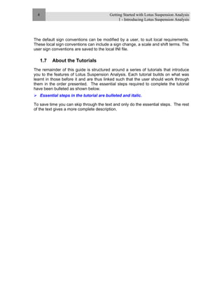 Getting Started with Lotus Suspension Analysis
1 - Introducing Lotus Suspension Analysis
4
The default sign conventions can be modified by a user, to suit local requirements.
These local sign conventions can include a sign change, a scale and shift terms. The
user sign conventions are saved to the local INI file.
1.7 About the Tutorials
The remainder of this guide is structured around a series of tutorials that introduce
you to the features of Lotus Suspension Analysis. Each tutorial builds on what was
learnt in those before it and are thus linked such that the user should work through
them in the order presented. The essential steps required to complete the tutorial
have been bulleted as shown below.
Essential steps in the tutorial are bulleted and italic.
To save time you can skip through the text and only do the essential steps. The rest
of the text gives a more complete description.
 