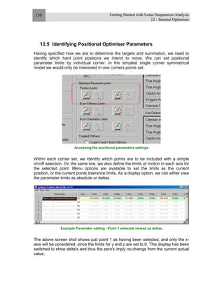 Getting Started with Lotus Suspension Analysis
12 - Internal Optimizer
130
12.5 Identifying Positional Optimiser Parameters
Having specified how we are to determine the targets and summation, we need to
identify which hard point positions we intend to move. We can set positional
parameter limits by individual corner. In the simplest single corner symmetrical
model we would only be interested in one corners points set.
Accessing the positional parameters settings
Within each corner set, we identify which points are to be included with a simple
on/off selection. On the same line, we also define the limits of motion in each axis for
the selected point. Menu options are available to set the limits as the current
position, or the current points tolerance limits. As a display option, we can either view
the parameter limits as absolute or deltas.
Example Parameter setting - Point 1 selected viewed as deltas
The above screen shot shows just point 1 as having been selected, and only the x-
axis will be considered, since the limits for y and z are set to 0. This display has been
switched to show delta's and thus the zero's imply no change from the current actual
value.
 