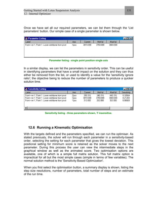 Getting Started with Lotus Suspension Analysis
12 - Internal Optimizer
131
Once we have set all our required parameters, we can list them through the 'List
parameters' button. Our simple case of a single parameter is shown below.
Parameter listing - single point position single axis
In a similar display, we can list the parameters in sensitivity order. This can be useful
in identifying parameters that have a small impact on the solution and they can thus
either be removed from the list, or used to identify a value for the 'sensitivity ignore
ratio'; the objective being to reduce the number of parameters to produce a quicker
solution time.
Sensitivity listing - three parameters shown, Y insensitive.
12.6 Running a Kinematic Optimisation
With the targets defined and the parameters specified, we can run the optimiser. As
stated previously, the solver will run through each parameter in a sensitivity-based
order, selecting the setting for each parameter that gives the lowest deviation. This
positional setting for minimum score is retained as the solver moves to the next
parameter. During this process the user can view the intermediate steps in the
graphical window as well as the animated score. Two optimisation options are
available, one of which is a simple full matrix solution. This full matrix option is
impractical for all but the most simple cases (simple in terms of few variables). The
normal solution method is the 'Sensitivity Based Optimization'.
When you first select the optimisation button, a summary display is shown, listing the
step size resolutions, number of parameters, total number of steps and an estimate
of the run time.
 
