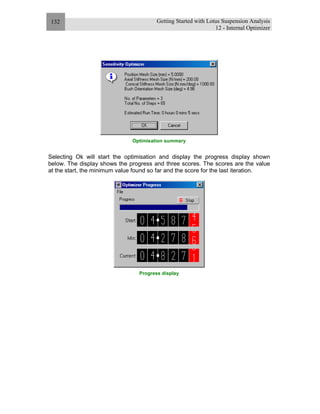 Getting Started with Lotus Suspension Analysis
12 - Internal Optimizer
132
Optimisation summary
Selecting Ok will start the optimisation and display the progress display shown
below. The display shows the progress and three scores. The scores are the value
at the start, the minimum value found so far and the score for the last iteration.
Progress display
 