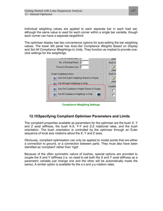 Getting Started with Lotus Suspension Analysis
12 - Internal Optimizer
137
Individual weighting values are applied to each separate bar in each load set,
although the same value is used for each corner within a single bar variable, though
each corner can have a separate target/limit.
The optimiser display has two convenience options for auto-setting the bar weighting
values. The lower left panel has Auto-Set Compliance Weights Based on Display
and Set All Compliance Weightings to Unity. They function as implied to provide one-
click settings for the weightings.
Compliance Weighting Settings
12.10Specifying Compliant Optimiser Parameters and Limits
The compliant properties available as parameters for the optimiser are the bush X, Y
and Z axial stiffness, the bush X-X, Y-Y and Z-Z rotational rates, and the bush
orientation. The bush orientation is controlled by the optimiser through an Euler
sequence of local axis rotations about the X, Y and Z axes.
Obviously, compliant optimisation can only be applied to model points that are either
a connection to ground, or a connection between parts. They must also have been
identified as 'compliant' rather than 'rigid'.
Because of the often symmetric nature of bushes, special options are provided to
couple the X and Y stiffness (i.e. no need to set both the X and Y axial stiffness as a
parametric variable just change one and the other will be automatically made the
same). A similar option is available for the x-x and y-y rotation rates.
 
