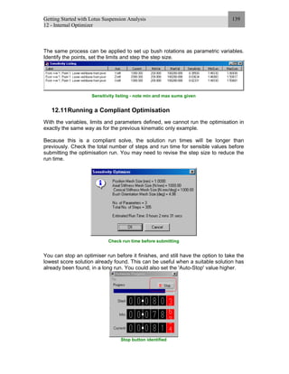 Getting Started with Lotus Suspension Analysis
12 - Internal Optimizer
139
The same process can be applied to set up bush rotations as parametric variables.
Identify the points, set the limits and step the step size.
Sensitivity listing - note min and max sums given
12.11Running a Compliant Optimisation
With the variables, limits and parameters defined, we cannot run the optimisation in
exactly the same way as for the previous kinematic only example.
Because this is a compliant solve, the solution run times will be longer than
previously. Check the total number of steps and run time for sensible values before
submitting the optimisation run. You may need to revise the step size to reduce the
run time.
Check run time before submitting
You can stop an optimiser run before it finishes, and still have the option to take the
lowest score solution already found. This can be useful when a suitable solution has
already been found, in a long run. You could also set the 'Auto-Stop' value higher.
Stop button identified
 