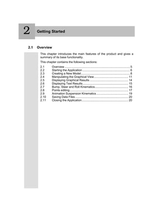 2 Getting Started
2.1 Overview
This chapter introduces the main features of the product and gives a
summary of its base functionality.
This chapter contains the following sections:
2.1 Overview ................................................................................ 5
2.2 Starting the Application .......................................................... 6
2.3 Creating a New Model............................................................ 8
2.4 Manipulating the Graphical View.......................................... 11
2.5 Displaying Graphical Results ............................................... 14
2.6 Displaying Text Results........................................................ 15
2.7 Bump, Steer and Roll Kinematics......................................... 16
2.8 Points editing........................................................................ 17
2.9 Animation Suspension Kinematics....................................... 19
2.10 Saving Data Files................................................................. 20
2.11 Closing the Application......................................................... 20
2
 