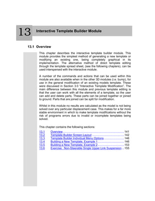 Interactive Template Builder Module
13.1 Overview
This chapter describes the interactive template builder module. This
module provides the simplest method of generating a new template or
modifying an existing one, being completely graphical in its
implementation. The alternative method of direct template editing
through the template spread sheet, (see the following chapters), can be
used interspersed with the interactive module.
A number of the commands and actions that can be used within this
module are also available when in the other 3D modules (i.e. bump), for
use in the general modification of an existing models template. These
were discussed in Section 3.0 “Interactive Template Modification”. The
main difference between this module and previous template editing is
that the user can work with all the elements of a template, so the user
can add and delete parts. These parts can be joined together or joined
to ground. Parts that are joined can be split for modification.
Whilst in this module no results are calculated as the model is not being
solved over any particular displacement case. This makes for a far more
stable environment in which to make template modifications without the
risk of programs errors due to invalid or incomplete templates being
solved.
This chapter contains the following sections:
13.1 Overview.............................................................................141
13.2 Template Builder Screen Layout ........................................142
13.3 Template Builder Individual Menu Options .........................146
13.4 Building a New Template, Example 1.................................146
13.5 Building a New Template, Example 2.................................153
13.6 Exercise: Non-Steerable Single Upper Link Suspension...155
13
 