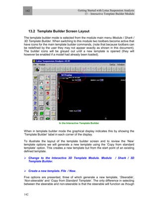 Getting Started with Lotus Suspension Analysis
13 – Interactive Template Builder Module
142
142
13.2 Template Builder Screen Layout
The template builder mode is selected from the module main menu Module / Shark /
3D Template Builder. When switching to this module two toolbars become active that
have icons for the main template builder commands, (note that because toolbars can
be redefined by the user they may not appear exactly as shown in this document).
The builder icons will be greyed out until a new template is opened (they will
however be enabled if a model had already been loaded).
In the Interactive Template Builder
When in template builder mode the graphical display indicates this by showing the
‘Template Builder’ label in each corner of the display.
To illustrate the layout of the template builder screen and to review the ‘New’
template options we will generate a new template using the ‘Copy from standard
template’ option. This creates a new template but from the start point of an existing
defined template.
Change to the Interactive 3D Template Module. Module / Shark / 3D
Template Builder.
Create a new template. File / New.
Five options are presented, three of which generate a new template, ‘Steerable’,
‘Non-steerable’ and ‘Copy from Standard Template’. The only difference in selecting
between the steerable and non-steerable is that the steerable will function as though
 