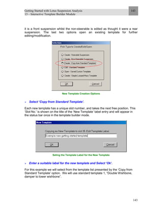 Getting Started with Lotus Suspension Analysis
13 – Interactive Template Builder Module
143
143
it is a front suspension whilst the non-steerable is edited as thought it were a rear
suspension. The last two options open an existing template for further
editing/modification.
New Template Creation Options
Select ‘Copy from Standard Template’.
Each new template has a unique slot number, and takes the next free position. This
‘Slot No.’ is shown on the title of the ‘New Template’ label entry and will appear in
the status bar once in the template builder mode.
Seting the Template Label for the New Template
Enter a suitable label for the new template and Select ‘Ok’.
For this example we will select from the template list presented by the ‘Copy from
Standard Template’ option. We will use standard template 1, “Double Wishbone,
damper to lower wishbone”.
 