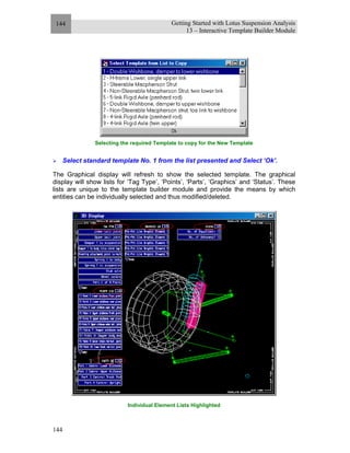 Getting Started with Lotus Suspension Analysis
13 – Interactive Template Builder Module
144
144
Selecting the required Template to copy for the New Template
Select standard template No. 1 from the list presented and Select ‘Ok’.
The Graphical display will refresh to show the selected template. The graphical
display will show lists for ‘Tag Type’, ‘Points’, ‘Parts’, ‘Graphics’ and ‘Status’. These
lists are unique to the template builder module and provide the means by which
entities can be individually selected and thus modified/deleted.
Individual Element Lists Highlighted
 