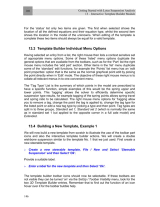 Getting Started with Lotus Suspension Analysis
13 – Interactive Template Builder Module
146
146
For the ‘status’ list only two items are given. The first when selected shows the
location of all the defined equations and their equation type, whilst the second item
shows the location in the model of the unknowns. When editing of the template is
complete these two items should always be equal for a valid template.
13.3 Template Builder Individual Menu Options
Having selected an entry from a list, the right mouse then lists a context sensitive set
of appropriate menu options. Some of these ‘listed’ menu options duplicate the
general options that are available from the toolbars, such as for the ‘Part’ list the right
mouse menu includes the ‘add part’ section. Other items in the ‘list’ menu duplicate
some of the ‘standard’ edit functions, for example the ‘Points’ list menu has an ‘edit
point properties’ option that is the same as the normal graphical point edit by picking
the point directly when in ‘Edit’ mode. The objective of these right mouse menus is to
collate all relevant menus in to one convenient menu.
The ‘Tag Type’ List is the summary of which points in the model are prescribed to
have a specific function, simple examples of this would be the spring upper and
lower points. This ‘tagging’ allows the solver to efficiently determine specific
suspension type results, for example tagging of the spring points allows spring travel
and spring ratio to be calculated. The right mouse menu options for Tagging allow
you to remove a tag, change the point the tag is applied to, change the tag type for
the listed point or add a new tag type by picking a type and then point. Tag types are
split in to three groups, Standard set 1, Standard set 2 (which is normally the same
as in standard set 1 but applied to the opposite corner in a full axle model) and
Extended.
13.4 Building a New Template, Example 1
We will now build a new template from scratch to illustrate the use of the toolbar part
icons and also the interactive template builder actions. We will create a double
wishbone suspension similar to the template No. 1 that we just used. First create a
new steerable template.
Create a new steerable template, File / New and Select ‘Steerable
Suspension’ and then Select ‘Ok’.
Provide a suitable label.
Enter a label for the new template and then Select ‘Ok’.
The template builder toolbar icons should now be selectable. If these toolbars are
not visible they can be turned ‘on’ via the SetUp / Toolbar Visibility menu, look for the
two 3D Template Builder entries. Remember that to find out the function of an icon
hover over it for the toolbar bubble help.
 