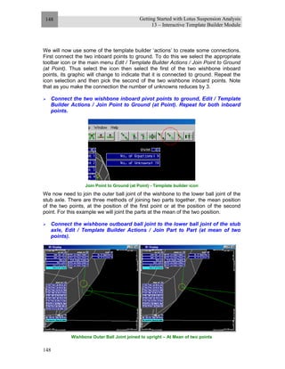 Getting Started with Lotus Suspension Analysis
13 – Interactive Template Builder Module
148
148
We will now use some of the template builder ‘actions’ to create some connections.
First connect the two inboard points to ground. To do this we select the appropriate
toolbar icon or the main menu Edit / Template Builder Actions / Join Point to Ground
(at Point). Thus select the icon then select the first of the two wishbone inboard
points, its graphic will change to indicate that it is connected to ground. Repeat the
icon selection and then pick the second of the two wishbone inboard points. Note
that as you make the connection the number of unknowns reduces by 3.
Connect the two wishbone inboard pivot points to ground, Edit / Template
Builder Actions / Join Point to Ground (at Point). Repeat for both inboard
points.
Join Point to Ground (at Point) - Template builder icon
We now need to join the outer ball joint of the wishbone to the lower ball joint of the
stub axle. There are three methods of joining two parts together, the mean position
of the two points, at the position of the first point or at the position of the second
point. For this example we will joint the parts at the mean of the two position.
Connect the wishbone outboard ball joint to the lower ball joint of the stub
axle, Edit / Template Builder Actions / Join Part to Part (at mean of two
points).
Wishbone Outer Ball Joint joined to upright – At Mean of two points
 