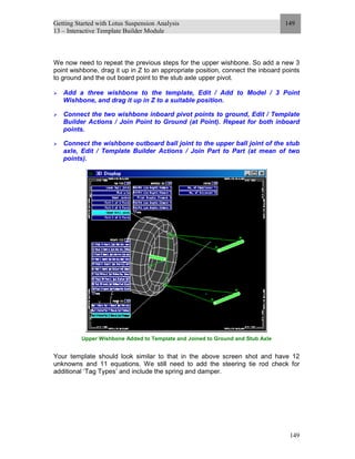 Getting Started with Lotus Suspension Analysis
13 – Interactive Template Builder Module
149
149
We now need to repeat the previous steps for the upper wishbone. So add a new 3
point wishbone, drag it up in Z to an appropriate position, connect the inboard points
to ground and the out board point to the stub axle upper pivot.
Add a three wishbone to the template, Edit / Add to Model / 3 Point
Wishbone, and drag it up in Z to a suitable position.
Connect the two wishbone inboard pivot points to ground, Edit / Template
Builder Actions / Join Point to Ground (at Point). Repeat for both inboard
points.
Connect the wishbone outboard ball joint to the upper ball joint of the stub
axle, Edit / Template Builder Actions / Join Part to Part (at mean of two
points).
Upper Wishbone Added to Template and Joined to Ground and Stub Axle
Your template should look similar to that in the above screen shot and have 12
unknowns and 11 equations. We still need to add the steering tie rod check for
additional ‘Tag Types’ and include the spring and damper.
 