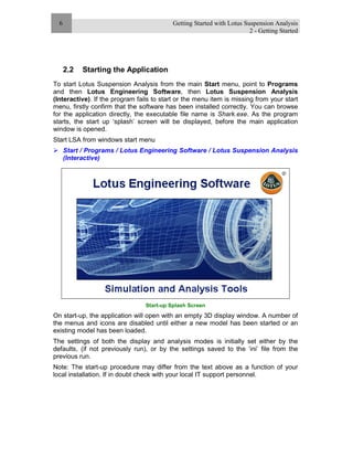 Getting Started with Lotus Suspension Analysis
2 - Getting Started
6
2.2 Starting the Application
To start Lotus Suspension Analysis from the main Start menu, point to Programs
and then Lotus Engineering Software, then Lotus Suspension Analysis
(Interactive). If the program fails to start or the menu item is missing from your start
menu, firstly confirm that the software has been installed correctly. You can browse
for the application directly, the executable file name is Shark.exe. As the program
starts, the start up ‘splash’ screen will be displayed, before the main application
window is opened.
Start LSA from windows start menu
Start / Programs / Lotus Engineering Software / Lotus Suspension Analysis
(Interactive)
Start-up Splash Screen
On start-up, the application will open with an empty 3D display window. A number of
the menus and icons are disabled until either a new model has been started or an
existing model has been loaded.
The settings of both the display and analysis modes is initially set either by the
defaults, (if not previously run), or by the settings saved to the ‘ini’ file from the
previous run.
Note: The start-up procedure may differ from the text above as a function of your
local installation. If in doubt check with your local IT support personnel.
 