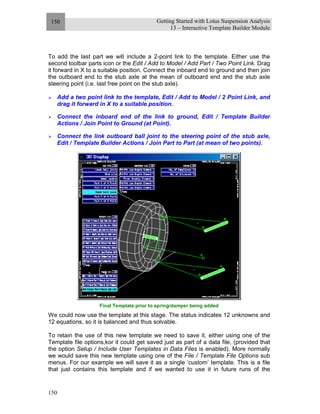 Getting Started with Lotus Suspension Analysis
13 – Interactive Template Builder Module
150
150
To add the last part we will include a 2-point link to the template. Either use the
second toolbar parts icon or the Edit / Add to Model / Add Part / Two Point Link. Drag
it forward in X to a suitable position. Connect the inboard end to ground and then join
the outboard end to the stub axle at the mean of outboard end and the stub axle
steering point (i.e. last free point on the stub axle).
Add a two point link to the template, Edit / Add to Model / 2 Point Link, and
drag it forward in X to a suitable position.
Connect the inboard end of the link to ground, Edit / Template Builder
Actions / Join Point to Ground (at Point).
Connect the link outboard ball joint to the steering point of the stub axle,
Edit / Template Builder Actions / Join Part to Part (at mean of two points).
Final Template prior to spring/damper being added
We could now use the template at this stage. The status indicates 12 unknowns and
12 equations, so it is balanced and thus solvable.
To retain the use of this new template we need to save it, either using one of the
Template file options,kor it could get saved just as part of a data file, (provided that
the option Setup / Include User Templates in Data Files is enabled). More normally
we would save this new template using one of the File / Template File Options sub
menus. For our example we will save it as a single ‘custom’ template. This is a file
that just contains this template and if we wanted to use it in future runs of the
 