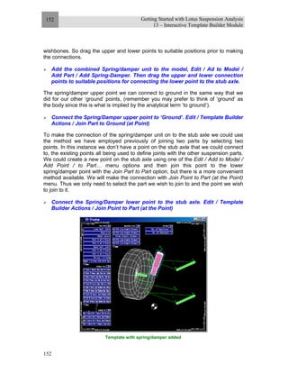 Getting Started with Lotus Suspension Analysis
13 – Interactive Template Builder Module
152
152
wishbones. So drag the upper and lower points to suitable positions prior to making
the connections.
Add the combined Spring/damper unit to the model, Edit / Ad to Model /
Add Part / Add Spring-Damper. Then drag the upper and lower connection
points to suitable positions for connecting the lower point to the stub axle.
The spring/damper upper point we can connect to ground in the same way that we
did for our other ‘ground’ points, (remember you may prefer to think of ‘ground’ as
the body since this is what is implied by the analytical term ‘to ground’).
Connect the Spring/Damper upper point to ‘Ground’. Edit / Template Builder
Actions / Join Part to Ground (at Point)
To make the connection of the spring/damper unit on to the stub axle we could use
the method we have employed previously of joining two parts by selecting two
points. In this instance we don’t have a point on the stub axle that we could connect
to, the existing points all being used to define joints with the other suspension parts.
We could create a new point on the stub axle using one of the Edit / Add to Model /
Add Point / to Part… menu options and then join this point to the lower
spring/damper point with the Join Part to Part option, but there is a more convenient
method available. We will make the connection with Join Point to Part (at the Point)
menu. Thus we only need to select the part we wish to join to and the point we wish
to join to it.
Connect the Spring/Damper lower point to the stub axle. Edit / Template
Builder Actions / Join Point to Part (at the Point)
Template with spring/damper added
 