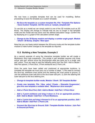 Getting Started with Lotus Suspension Analysis
13 – Interactive Template Builder Module
153
153
We now have a complete template that can be used for modelling. Before
proceeding re-save the template as a custom template.
Re-Save the template as a custom template file, File / Template File Options
/ Save Custom Template. Set file name as ‘sample_template.dat’
To use this as a model we can simply switch to one of the 3D modules such as 3D
Bump. The display will change to indicate that we are no longer in the template
mode and the model will now solve over the defined articulation range. Confirm this
by displaying an x-y graph of the calculated camber angle.
Change to the 3D Bump module and display a camber angle graph. Module
/ Shark / 3D Bump, Graphs / New-open
Note that you can freely switch between the 3D-bump mode and the template builder
module to make further changes to the template as required.
13.5 Building a New Template, Example 2
As a second example of using the interactive template builder we will create a
Mcpherson Strut type suspension. This simple 4 part template requires only three
actual ‘add part’ actions since the Strut/Upright adds two parts but is a single ‘add
part’ action. Thus we need to add the following parts from the Edit / Add to Model /
Add Part options; 3 Point Strut, 3 Point wishbone and 2 Point Link.
Once the parts have been added and positioned at appropriate locations, to
complete the template we must carry out a number of steps. 1) We need to connect
the strut top, wishbone inner points and the steering link inner points to ground. 2)
Join the wishbone outer ball joint to the strut lower ball joint. 3) Joint the steering link
outer ball joint to the strut steering arm.
Change to template builder mode, Module / Shark / 3D Template Builder
Create new template, File / New, select ‘Create – Steerable Suspension’,
give this new template a suitable label, “Mcpherson strut example”.
Add a 3 Point Strut Part, Edit / Add to Model / Add Part / 3 Point Strut
Add a 3 point wishbone and drag it down in Z to an appropriate position,
Edit / Add to Model / Add Part / 3 Point Wishbone.
Add a 2 point link and drag it forward in X to an appropriate position, Edit /
Add to Model / Add Part / 2 Point Link.
Connect the Strut top to Ground, Edit / Template Builder Actions / Join Part
to Ground (at Point).
 