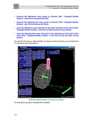 Getting Started with Lotus Suspension Analysis
13 – Interactive Template Builder Module
154
154
Connect the Wishbone Inner pivots to Ground, Edit / Template Builder
Actions / Join Part to Ground (at Point).
Connect the Steering link inner pivot to Ground, Edit / Template Builder
Actions / Join Part to Ground (at Point).
Joint the Wishbone outer ball joint to the lower ball joint of the Strut, Edit /
Template Builder Actions / Join Part to Part (at mean of two points).
Joint the Steering link outer ball joint to the steering arm ball joint of the
Strut, Edit / Template Builder Actions / Join Part to Part (at mean of two
points).
You should now have a valid template. As always check the status, you should have
15 unknowns and 15 equations.
McPherson Strut Template – No Spring in template
Try adding the spring to complete this template.
 